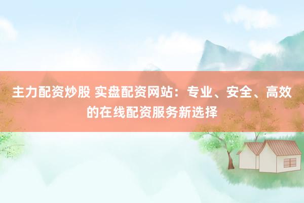 主力配资炒股 实盘配资网站：专业、安全、高效的在线配资服务新选择