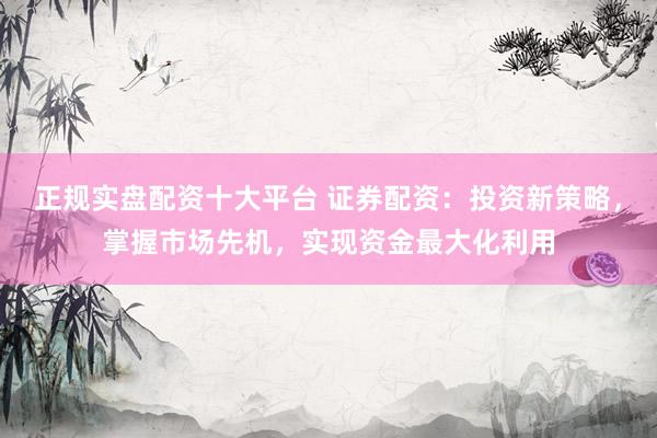 正规实盘配资十大平台 证券配资：投资新策略，掌握市场先机，实现资金最大化利用