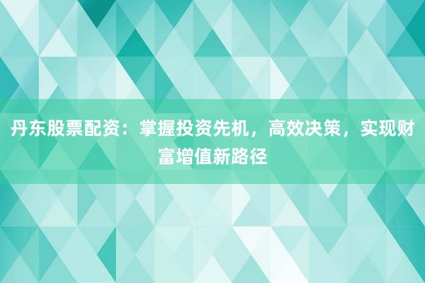 丹东股票配资：掌握投资先机，高效决策，实现财富增值新路径
