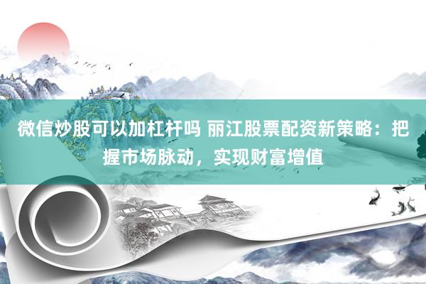 微信炒股可以加杠杆吗 丽江股票配资新策略：把握市场脉动，实现财富增值