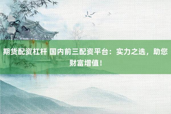 期货配资杠杆 国内前三配资平台：实力之选，助您财富增值！