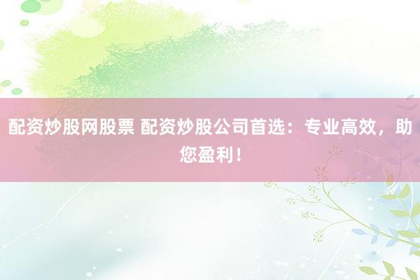 配资炒股网股票 配资炒股公司首选：专业高效，助您盈利！