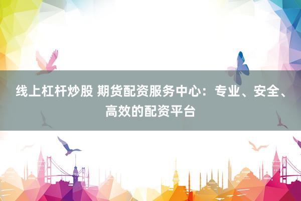 线上杠杆炒股 期货配资服务中心：专业、安全、高效的配资平台