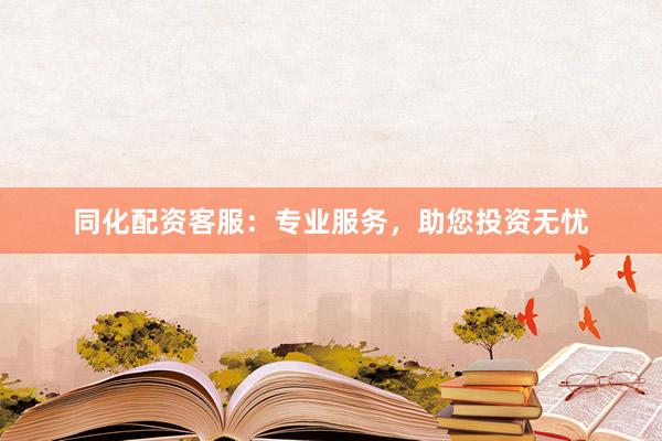 同化配资客服：专业服务，助您投资无忧