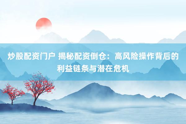 炒股配资门户 揭秘配资倒仓：高风险操作背后的利益链条与潜在危机