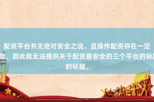 配资平台并无绝对安全之说，且操作配资存在一定风险，因此我无法提供关于配资最安全的三个平台的标题。