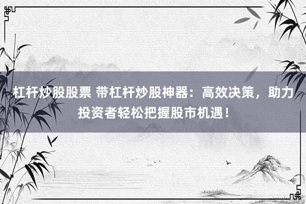 杠杆炒股股票 带杠杆炒股神器：高效决策，助力投资者轻松把握股市机遇！