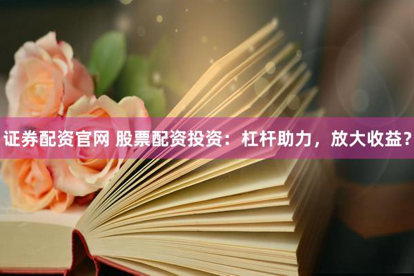 证券配资官网 股票配资投资：杠杆助力，放大收益？