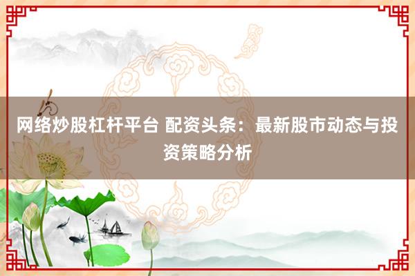 网络炒股杠杆平台 配资头条：最新股市动态与投资策略分析