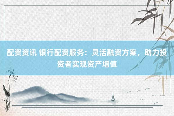 配资资讯 银行配资服务：灵活融资方案，助力投资者实现资产增值