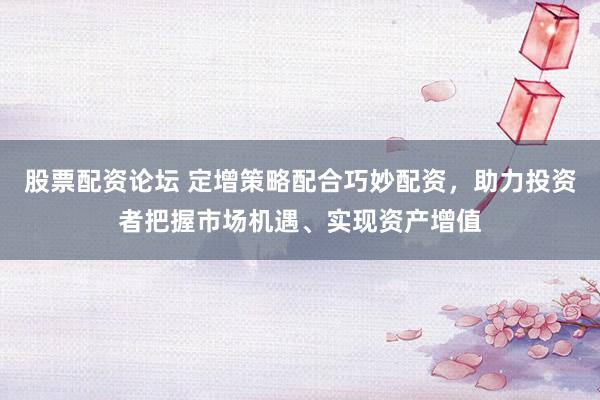 股票配资论坛 定增策略配合巧妙配资，助力投资者把握市场机遇、实现资产增值