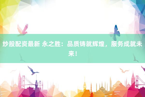 炒股配资最新 永之胜：品质铸就辉煌，服务成就未来！