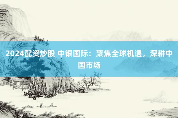 2024配资炒股 中银国际：聚焦全球机遇，深耕中国市场