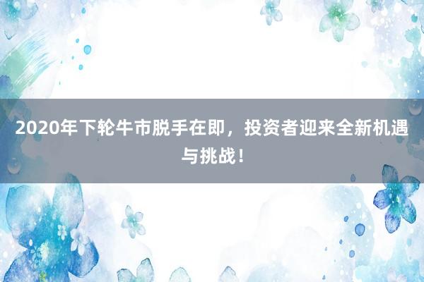 2020年下轮牛市脱手在即，投资者迎来全新机遇与挑战！
