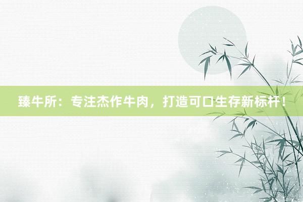 臻牛所：专注杰作牛肉，打造可口生存新标杆！