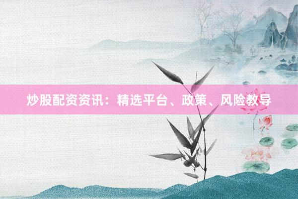炒股配资资讯：精选平台、政策、风险教导