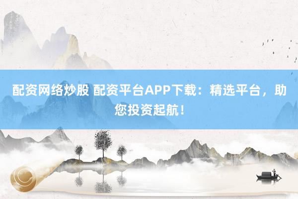 配资网络炒股 配资平台APP下载：精选平台，助您投资起航！