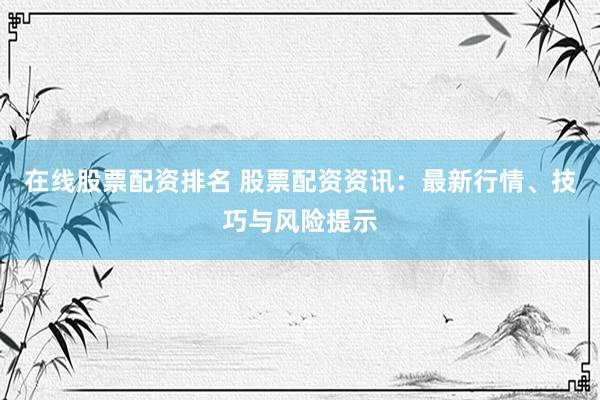 在线股票配资排名 股票配资资讯：最新行情、技巧与风险提示