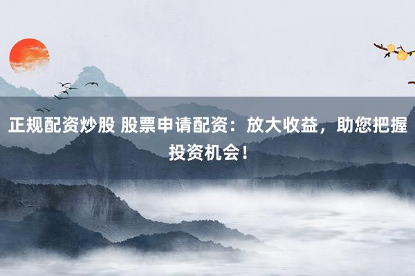 正规配资炒股 股票申请配资：放大收益，助您把握投资机会！