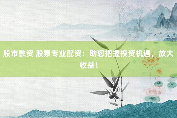 股市融资 股票专业配资：助您把握投资机遇，放大收益！