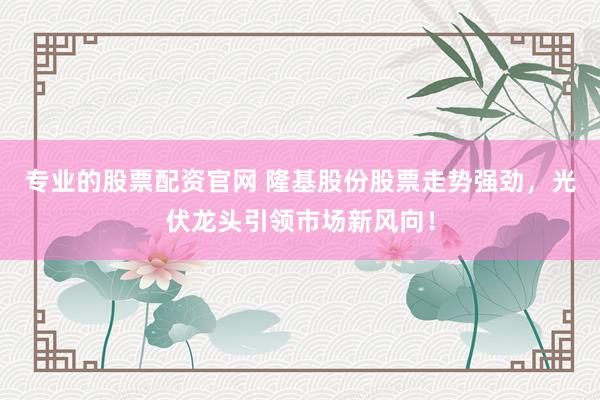 专业的股票配资官网 隆基股份股票走势强劲，光伏龙头引领市场新风向！
