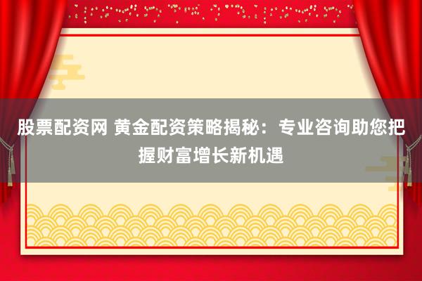 股票配资网 黄金配资策略揭秘：专业咨询助您把握财富增长新机遇