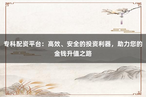 专科配资平台：高效、安全的投资利器，助力您的金钱升值之路