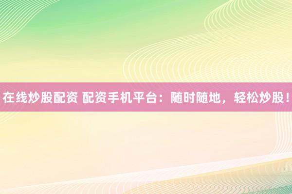 在线炒股配资 配资手机平台：随时随地，轻松炒股！