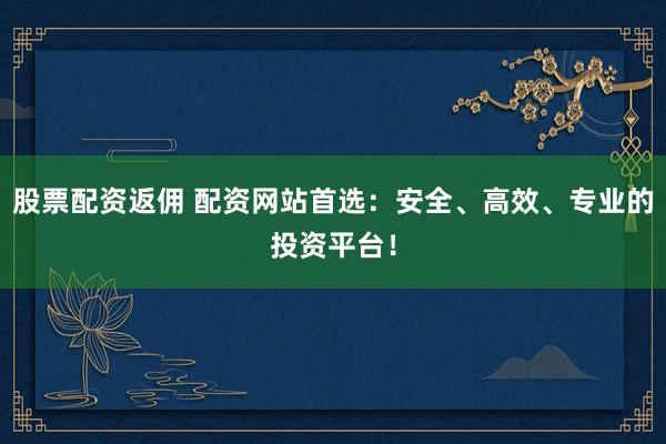 股票配资返佣 配资网站首选：安全、高效、专业的投资平台！