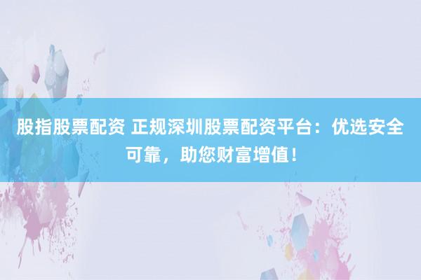 股指股票配资 正规深圳股票配资平台：优选安全可靠，助您财富增值！