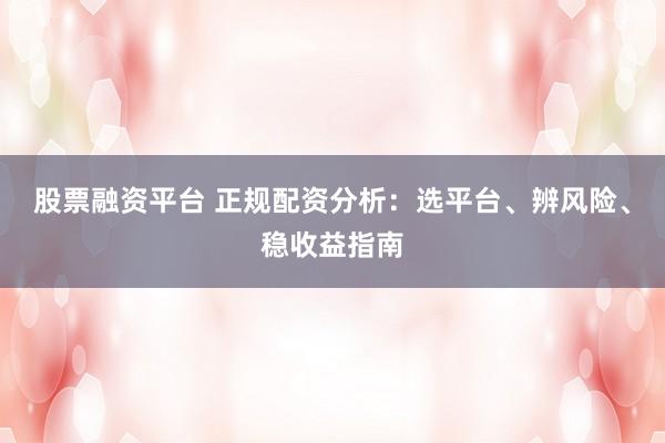 股票融资平台 正规配资分析：选平台、辨风险、稳收益指南