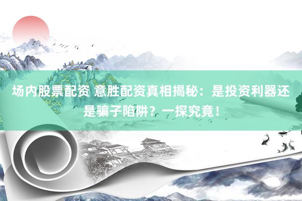 场内股票配资 意胜配资真相揭秘：是投资利器还是骗子陷阱？一探究竟！