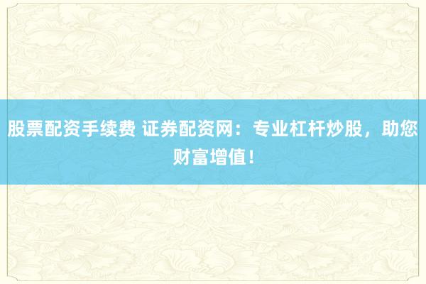 股票配资手续费 证券配资网：专业杠杆炒股，助您财富增值！