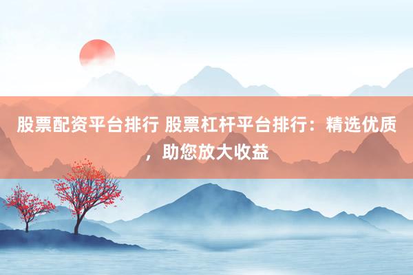 股票配资平台排行 股票杠杆平台排行：精选优质，助您放大收益