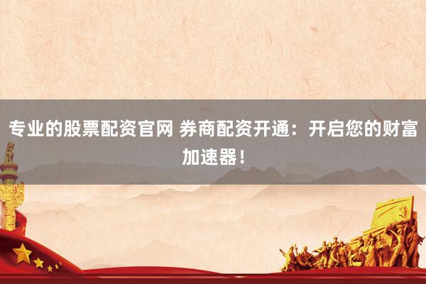 专业的股票配资官网 券商配资开通：开启您的财富加速器！
