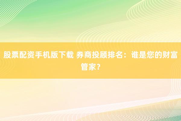 股票配资手机版下载 券商投顾排名：谁是您的财富管家？