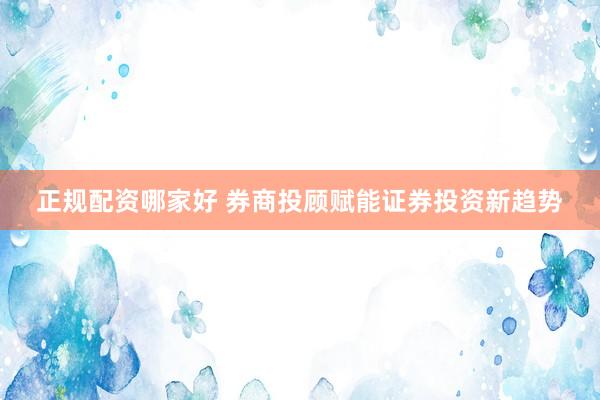 正规配资哪家好 券商投顾赋能证券投资新趋势