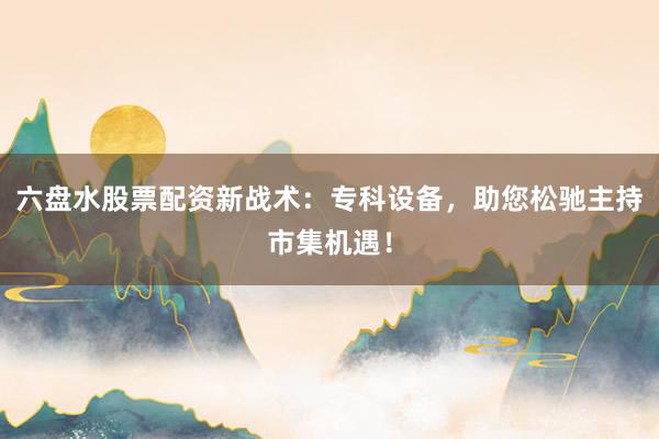 六盘水股票配资新战术：专科设备，助您松驰主持市集机遇！