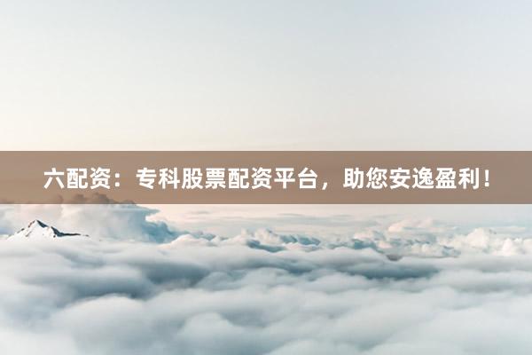 六配资：专科股票配资平台，助您安逸盈利！