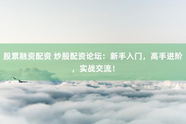 股票融资配资 炒股配资论坛：新手入门，高手进阶，实战交流！