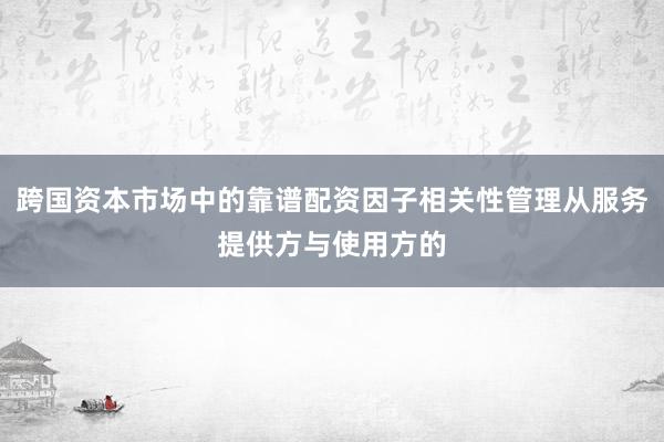 跨国资本市场中的靠谱配资因子相关性管理从服务提供方与使用方的