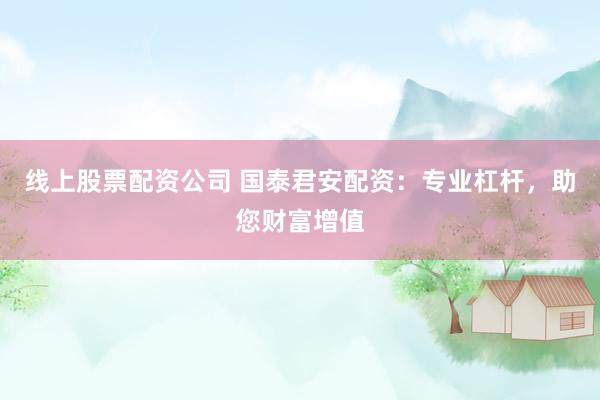 线上股票配资公司 国泰君安配资：专业杠杆，助您财富增值