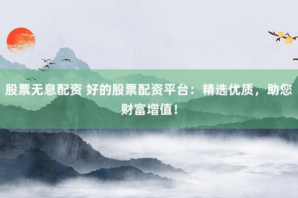 股票无息配资 好的股票配资平台：精选优质，助您财富增值！