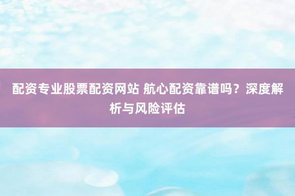 配资专业股票配资网站 航心配资靠谱吗？深度解析与风险评估