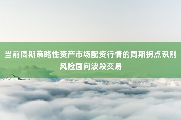 当前周期策略性资产市场配资行情的周期拐点识别风险面向波段交易