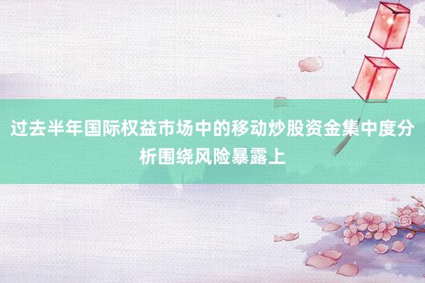 过去半年国际权益市场中的移动炒股资金集中度分析围绕风险暴露上