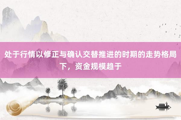 处于行情以修正与确认交替推进的时期的走势格局下，资金规模趋于