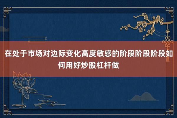 在处于市场对边际变化高度敏感的阶段阶段阶段如何用好炒股杠杆做