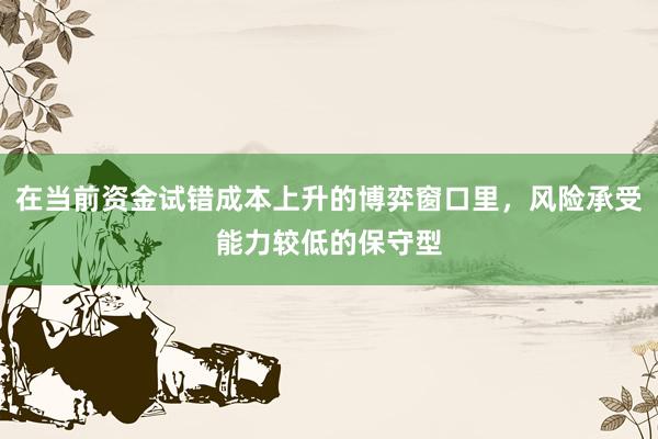 在当前资金试错成本上升的博弈窗口里，风险承受能力较低的保守型