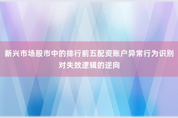 新兴市场股市中的排行前五配资账户异常行为识别对失效逻辑的逆向